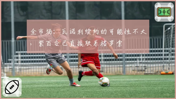 全市场：瓦诺利续约的可能性不大，紫百合已直接联系格罗索