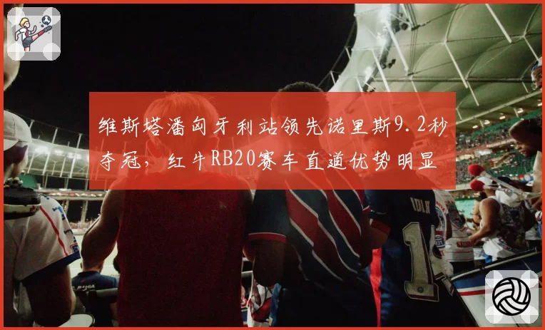 维斯塔潘匈牙利站领先诺里斯9.2秒夺冠，红牛RB20赛车直道优势明显