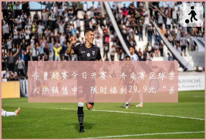 齐鲁超赛今日开赛，济南赛区球票火热销售中，限时福利29.9元“亲子票”动态补票中