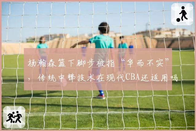 杨瀚森篮下脚步被指“华而不实”，传统中锋技术在现代CBA还适用吗？