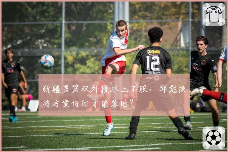 新疆男篮双外援水土不服，邱彪换将方案何时才能落地？