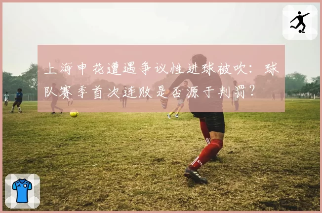 上海申花遭遇争议性进球被吹：球队赛季首次连败是否源于判罚？