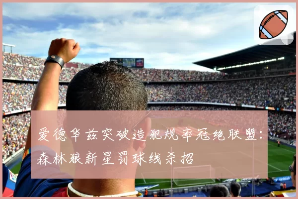 爱德华兹突破造犯规率冠绝联盟:森林狼新星罚球线杀招