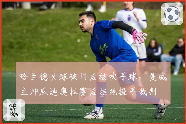 哈兰德头球破门后被吹手球，曼城主帅瓜迪奥拉赛后拒绝握手裁判
