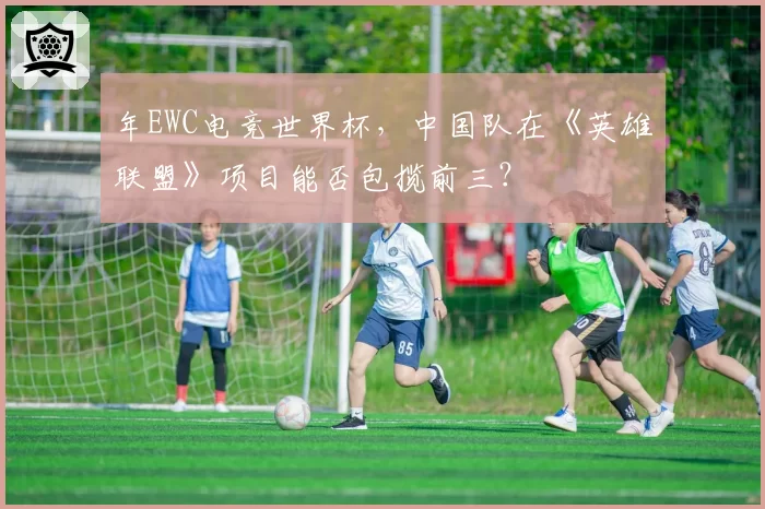 年EWC电竞世界杯，中国队在《英雄联盟》项目能否包揽前三？